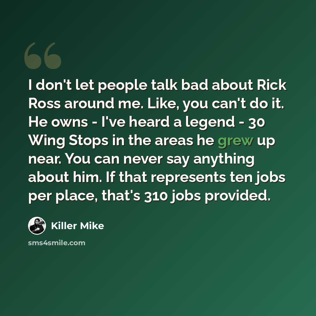 “I don't let people talk bad about Rick Ross around me. Like, you can't do it. He owns - I've heard a legend - 30 Wing Stops in the areas he grew up near. You can never say anything about him. If that represents ten jobs per place, that's 310 jobs provided.” quote by Killer Mike
