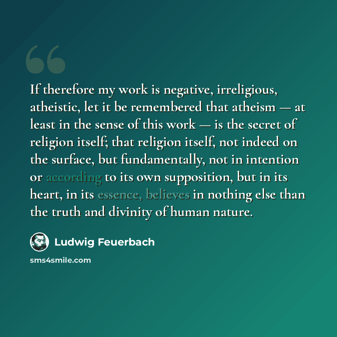 “If therefore my work is negative, irreligious, atheistic, let it be remembered that atheism — at least in the sense of this work — is the secret of religion itself; that religion itself, not indeed on the surface, but fundamentally, not in intention or according to its own supposition, but in its…” quote by Ludwig Feuerbach