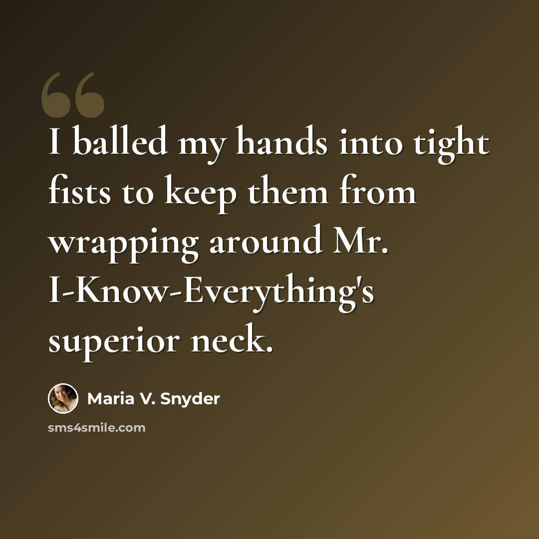“I balled my hands into tight fists to keep them from wrapping around Mr. I-Know-Everything's superior neck.” quote by Maria V. Snyder