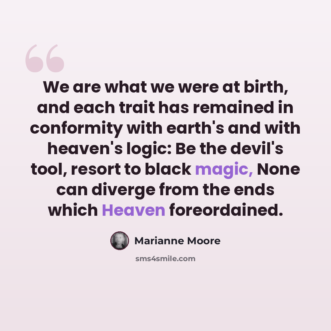 “We are what we were at birth, and each trait has remained in conformity with earth's and with heaven's logic: Be the devil's tool, resort to black magic, None can diverge from the ends which Heaven foreordained.” quote by Marianne Moore