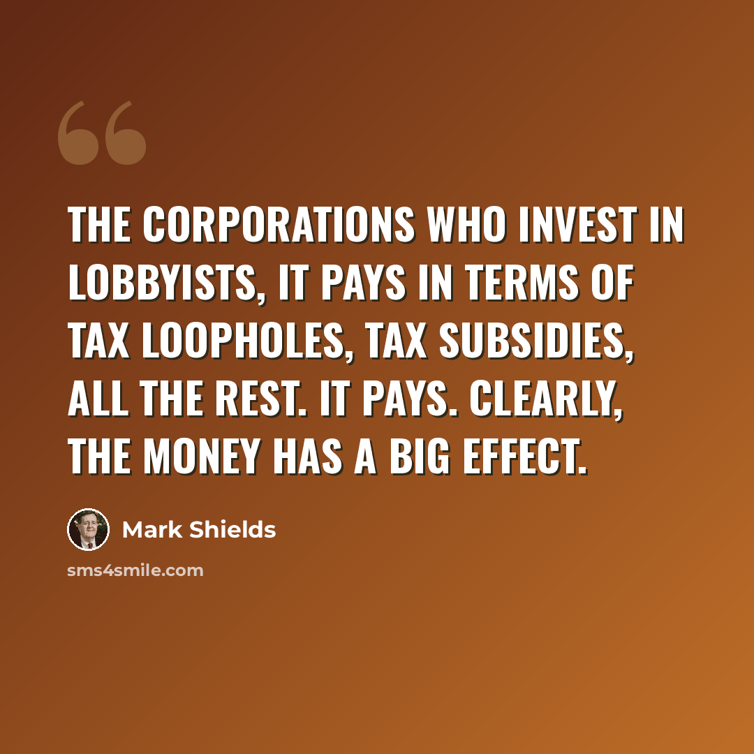“The corporations who invest in lobbyists, it pays in terms of tax loopholes, tax subsidies, all the rest. It pays. Clearly, the money has a big effect.” quote by Mark Shields