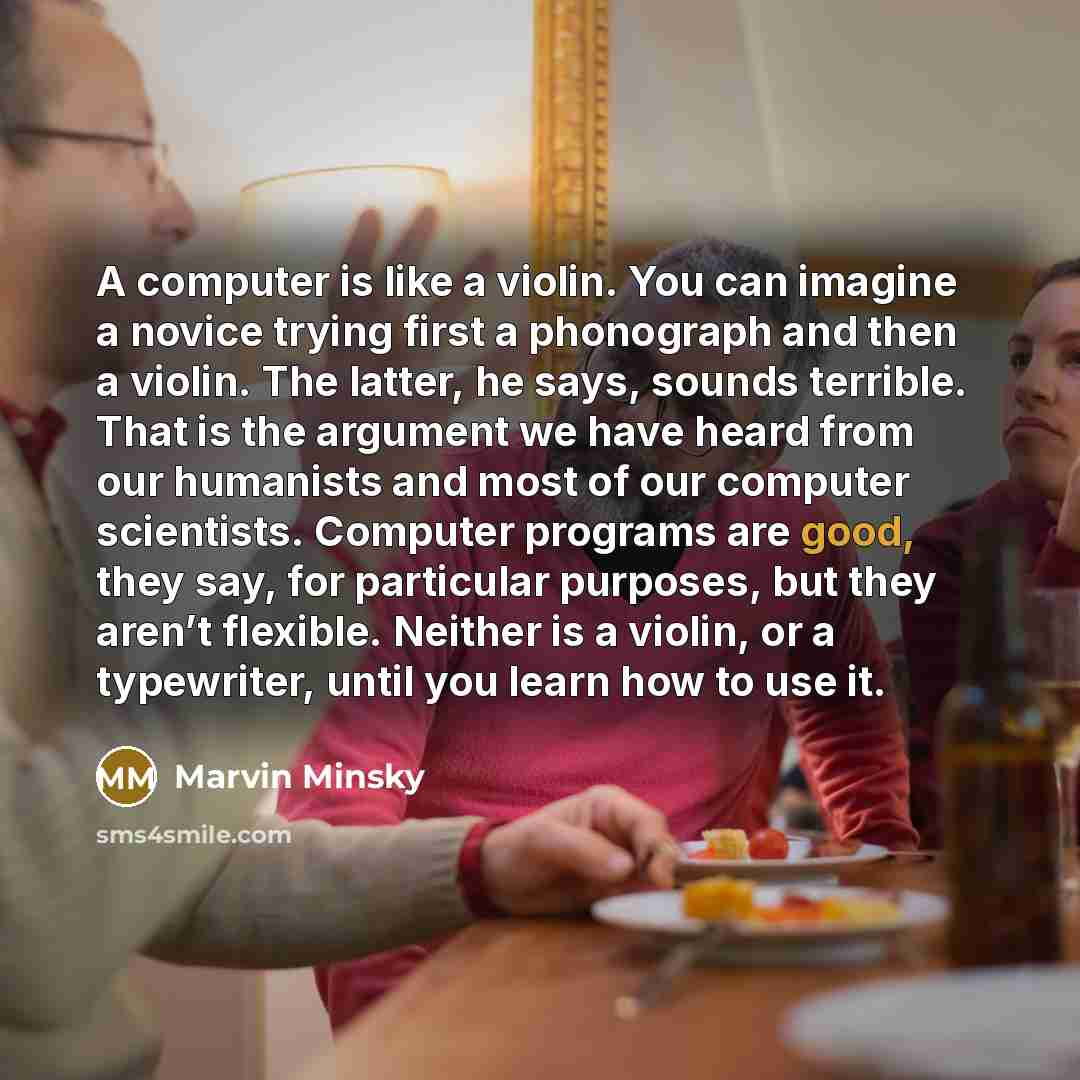 “A computer is like a violin. You can imagine a novice trying first a phonograph and then a violin. The latter, he says, sounds terrible. That is the argument we have heard from our humanists and most of our computer scientists. Computer programs are good, they say, for particular purposes, but…” quote by Marvin Minsky
