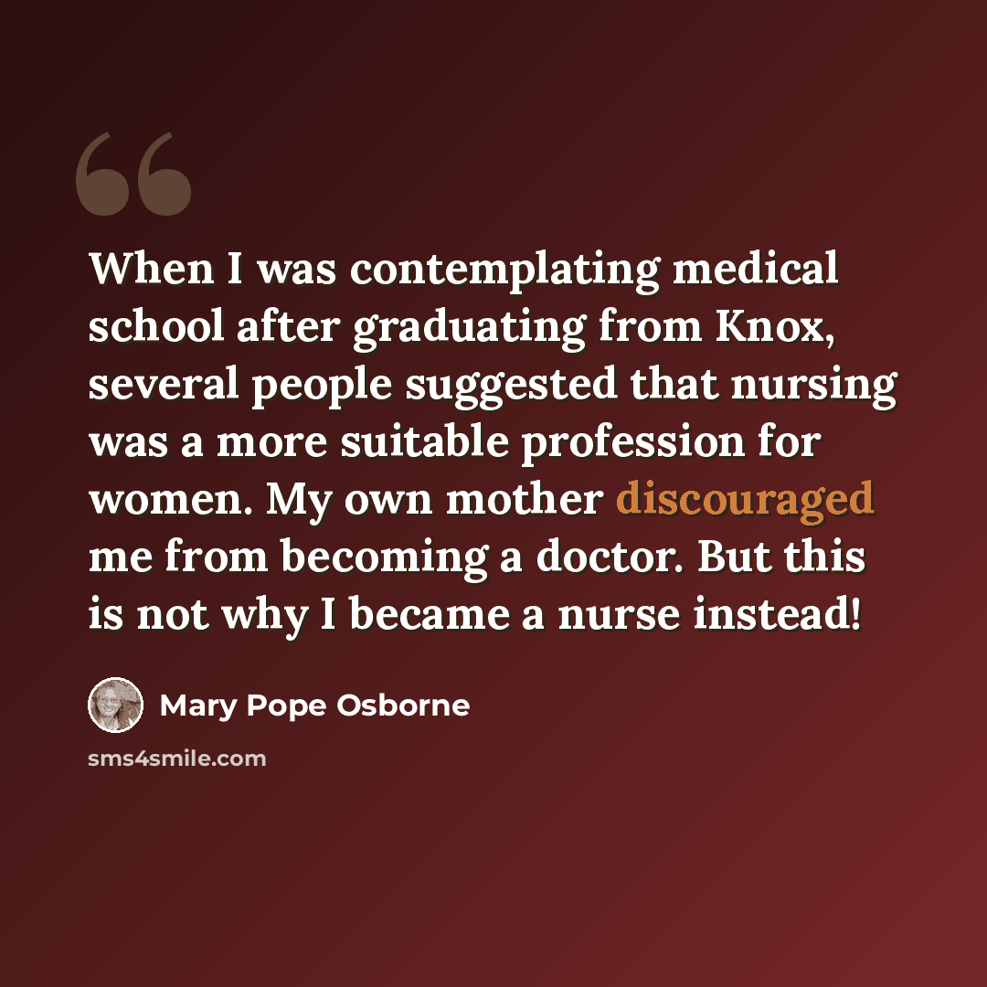 “When I was contemplating medical school after graduating from Knox, several people suggested that nursing was a more suitable profession for women. My own mother discouraged me from becoming a doctor. But this is not why I became a nurse instead!” quote by Mary Pope Osborne