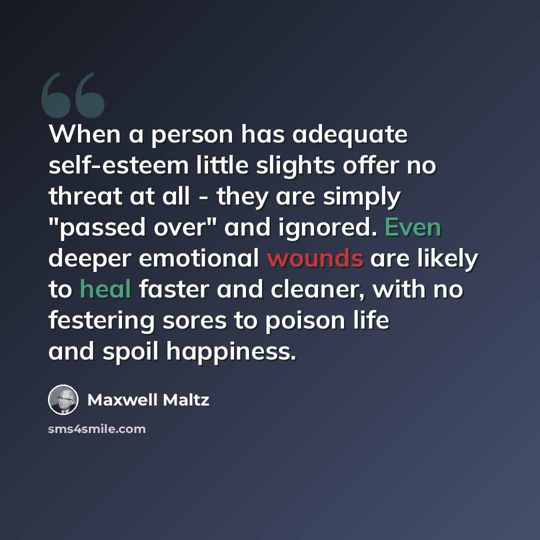 “When a person has adequate self-esteem little slights offer no threat at all - they are simply "passed over" and ignored. Even deeper emotional wounds are likely to heal faster and cleaner, with no festering sores to poison life and spoil happiness.” quote by Maxwell Maltz