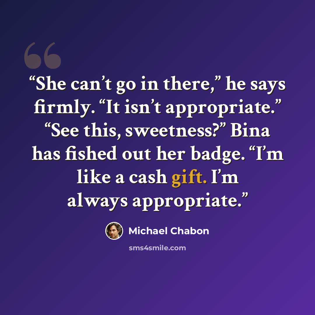 “She can’t go in there,” he says firmly. “It isn’t appropriate.” “See this, sweetness?” Bina has fished out her badge. “I’m like a cash gift. I’m always appropriate.” quote by Michael Chabon