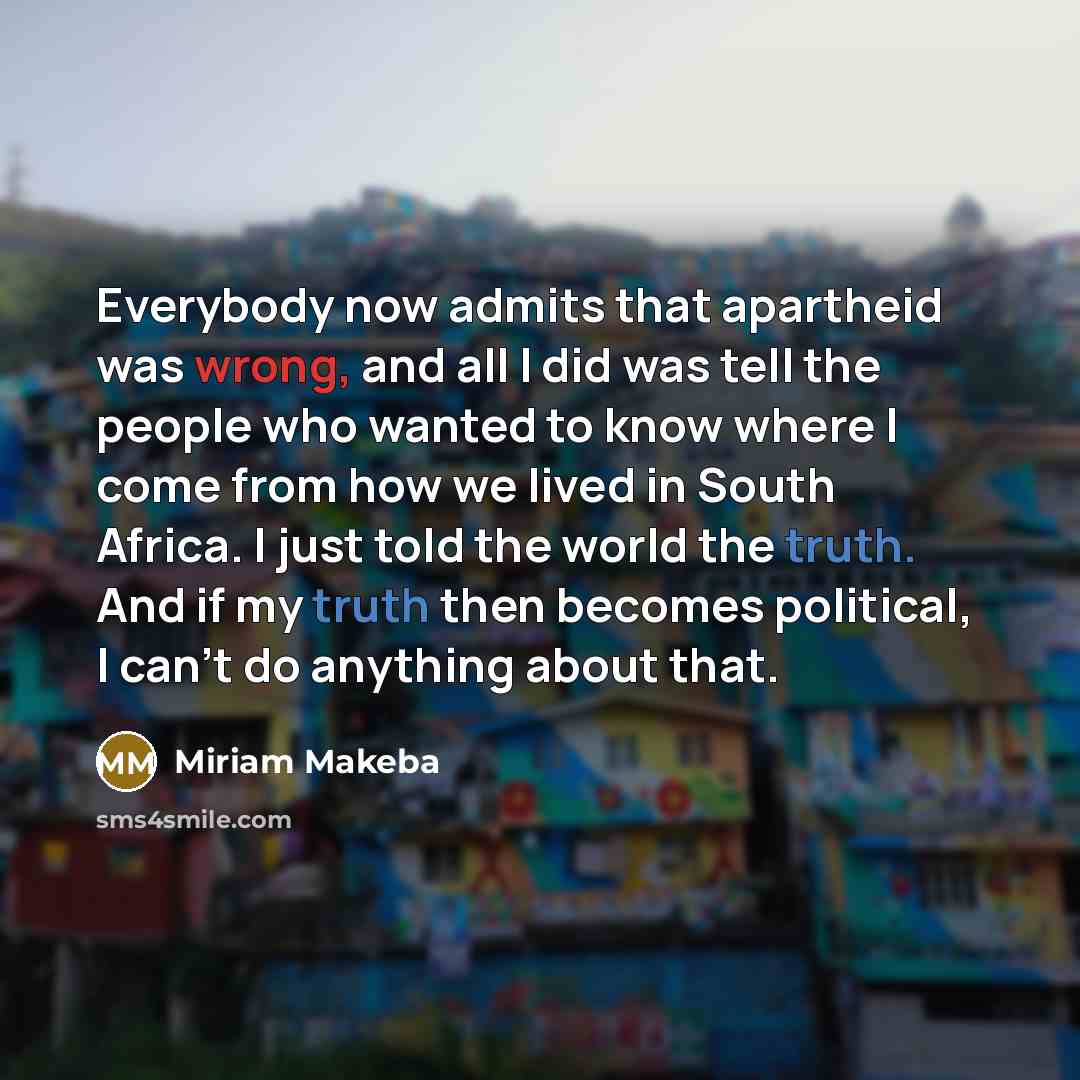 “Everybody now admits that apartheid was wrong, and all I did was tell the people who wanted to know where I come from how we lived in South Africa. I just told the world the truth. And if my truth then becomes political, I can't do anything about that.” quote by Miriam Makeba