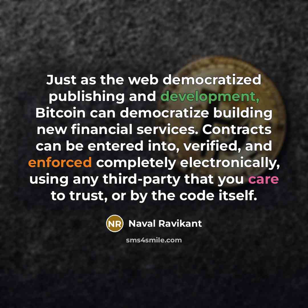“Just as the web democratized publishing and development, Bitcoin can democratize building new financial services. Contracts can be entered into, verified, and enforced completely electronically, using any third-party that you care to trust, or by the code itself.” quote by Naval Ravikant