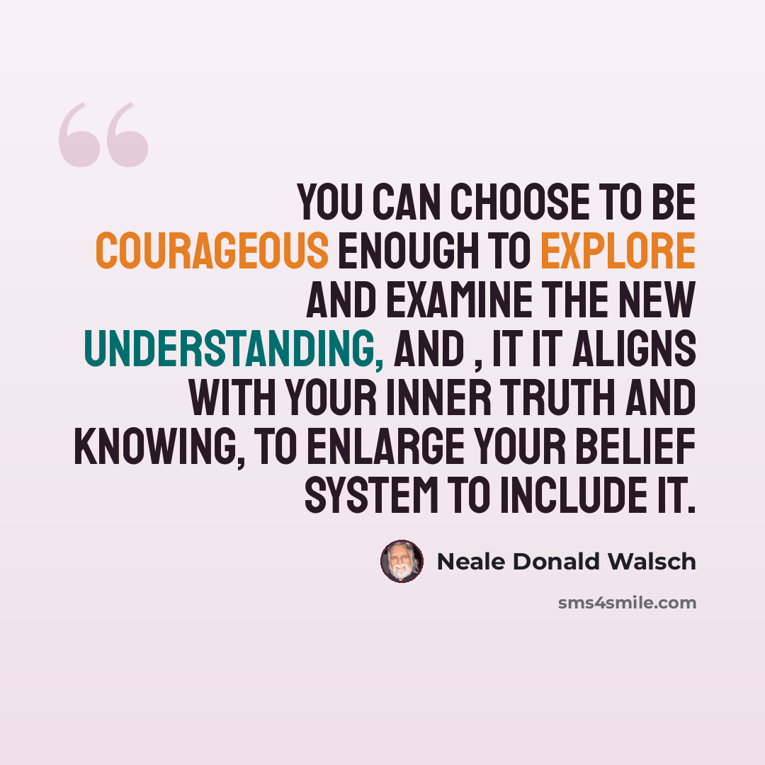 “You can choose to be courageous enough to explore and examine the new understanding, and , it it aligns with your inner truth and knowing, to enlarge your belief system to include it.” quote by Neale Donald Walsch