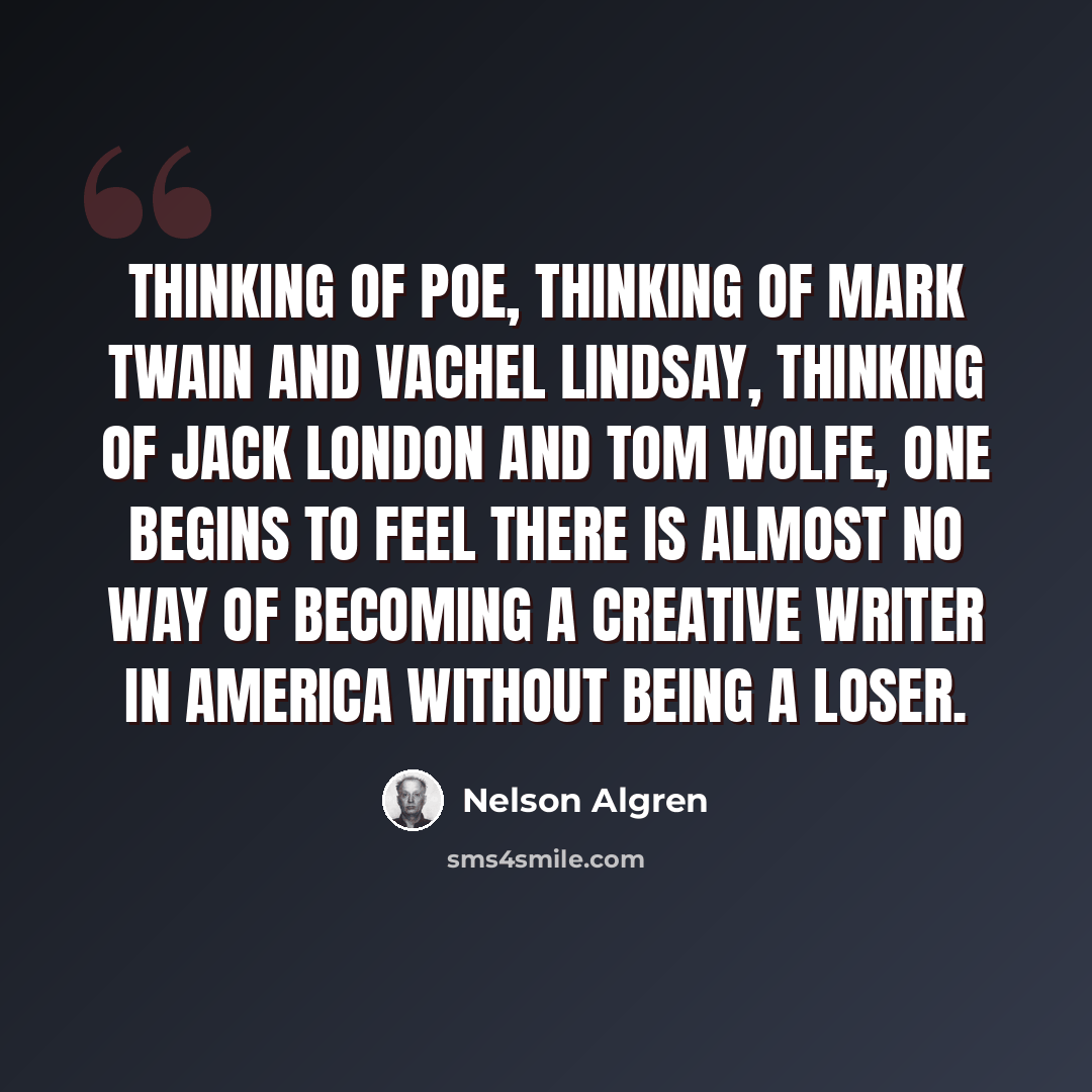 “Thinking of Poe, thinking of Mark Twain and Vachel Lindsay, thinking of Jack London and Tom Wolfe, one begins to feel there is almost no way of becoming a creative writer in America without being a loser.” quote by Nelson Algren
