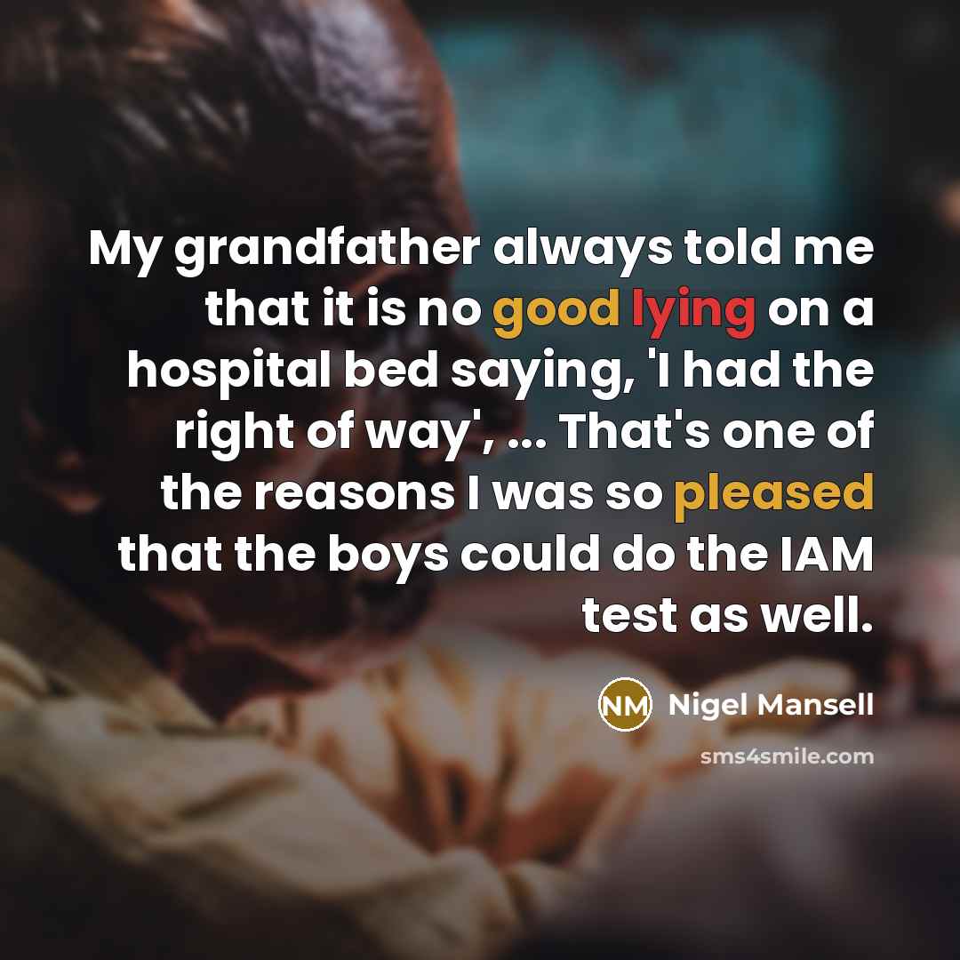 “My grandfather always told me that it is no good lying on a hospital bed saying, 'I had the right of way', ... That's one of the reasons I was so pleased that the boys could do the IAM test as well.” quote by Nigel Mansell