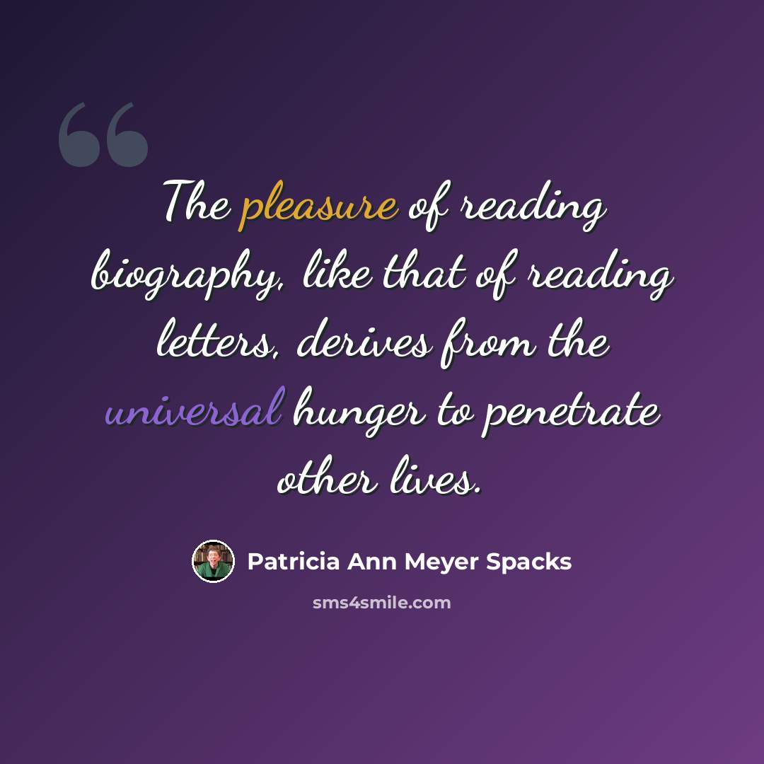 “The pleasure of reading biography, like that of reading letters, derives from the universal hunger to penetrate other lives.” quote by Patricia Ann Meyer Spacks