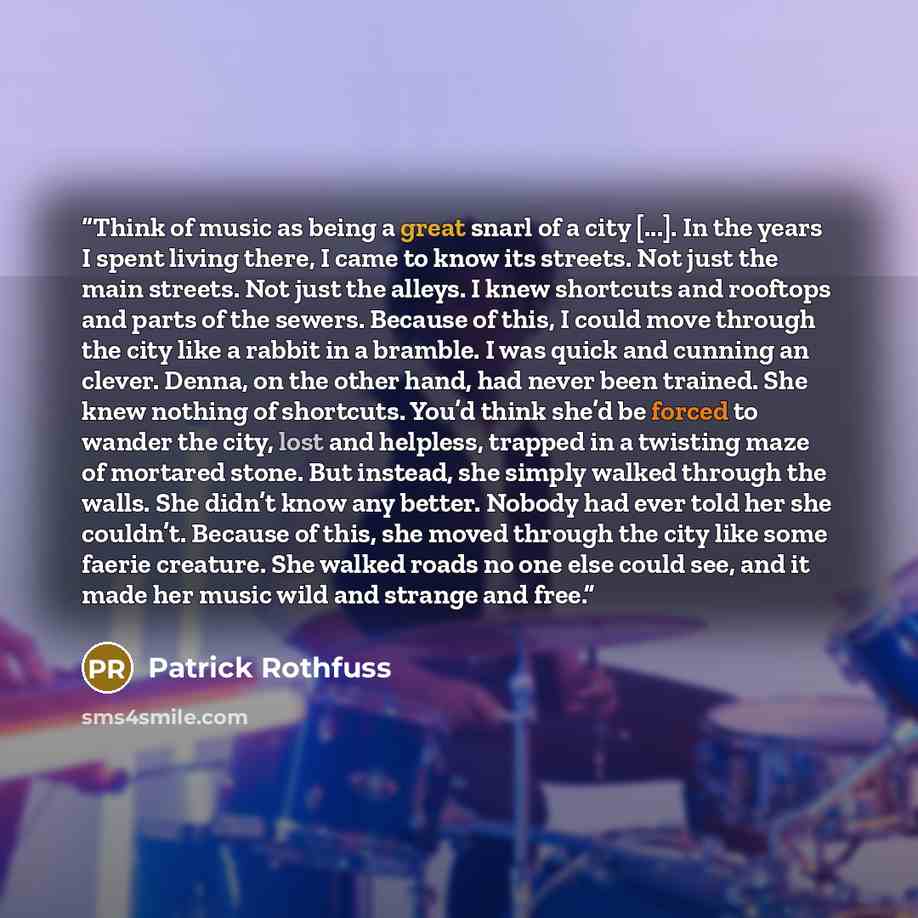 “Think of music as being a great snarl of a city [...]. In the years I spent living there, I came to know its streets. Not just the main streets. Not just the alleys. I knew shortcuts and rooftops and parts of the sewers. Because of this, I could move through the city like a rabbit in a bramble. I…” quote by Patrick Rothfuss