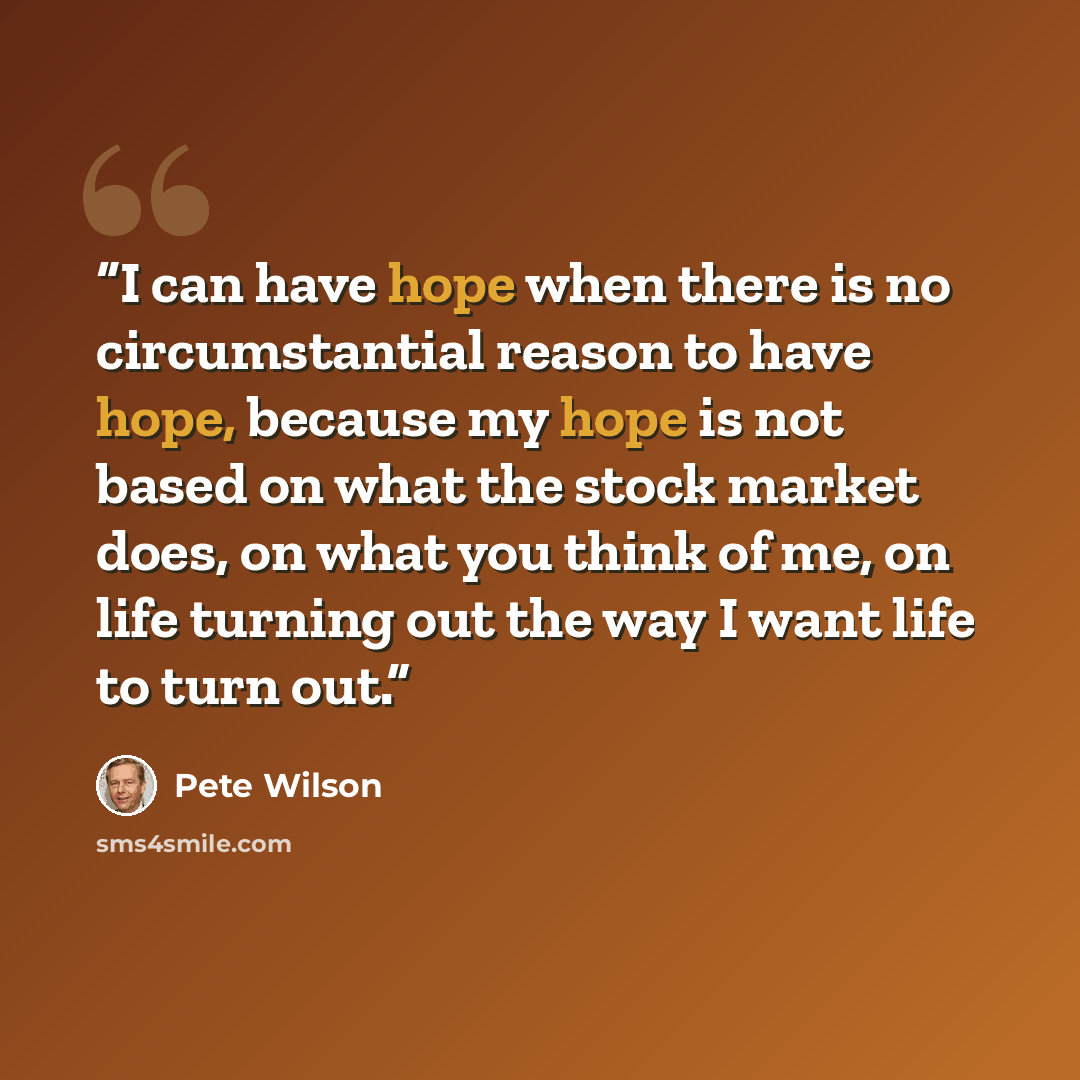 “I can have hope when there is no circumstantial reason to have hope, because my hope is not based on what the stock market does, on what you think of me, on life turning out the way I want life to turn out.” quote by Pete Wilson