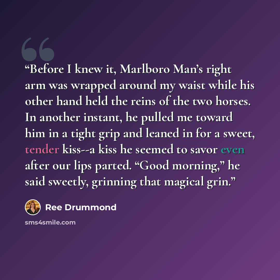 “Before I knew it, Marlboro Man’s right arm was wrapped around my waist while his other hand held the reins of the two horses. In another instant, he pulled me toward him in a tight grip and leaned in for a sweet, tender kiss--a kiss he seemed to savor even after our lips parted. “Good morning,” he…” quote by Ree Drummond