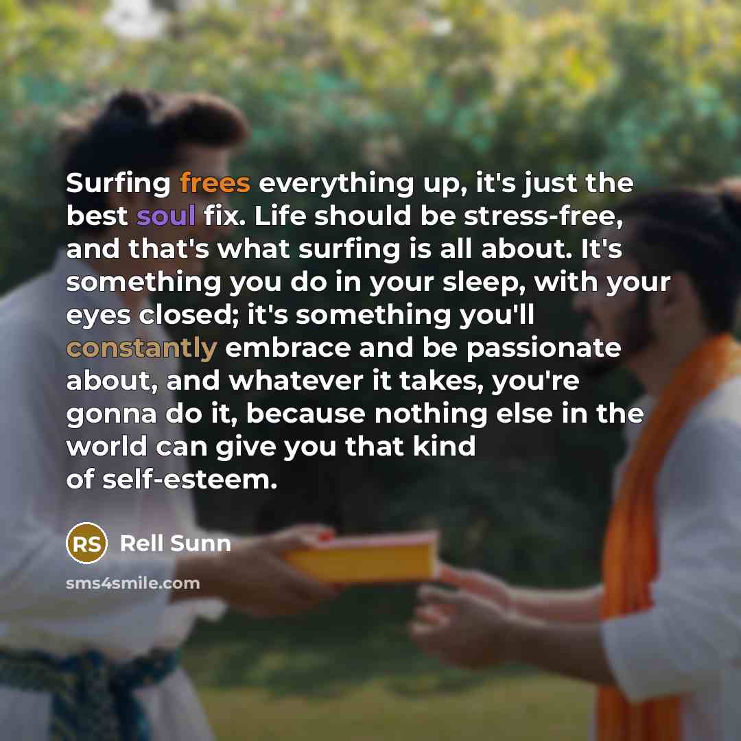 “Surfing frees everything up, it's just the best soul fix. Life should be stress-free, and that's what surfing is all about. It's something you do in your sleep, with your eyes closed; it's something you'll constantly embrace and be passionate about, and whatever it takes, you're gonna do it…” quote by Rell Sunn