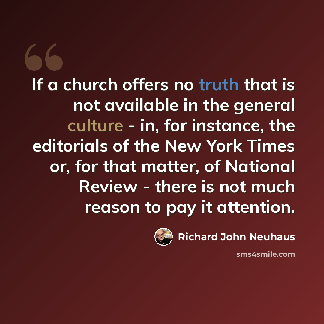 “If a church offers no truth that is not available in the general culture - in, for instance, the editorials of the New York Times or, for that matter, of National Review - there is not much reason to pay it attention.” quote by Richard John Neuhaus