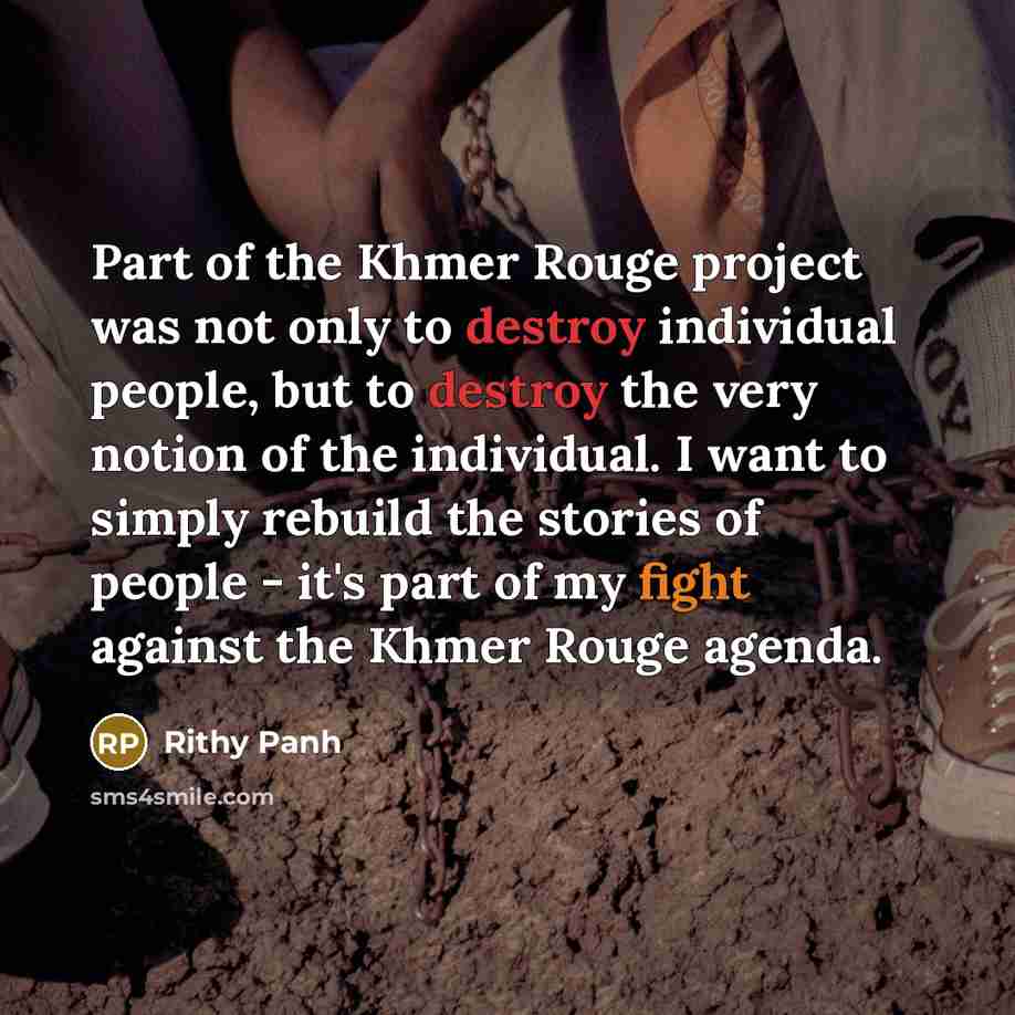 “Part of the Khmer Rouge project was not only to destroy individual people, but to destroy the very notion of the individual. I want to simply rebuild the stories of people - it's part of my fight against the Khmer Rouge agenda.” quote by Rithy Panh