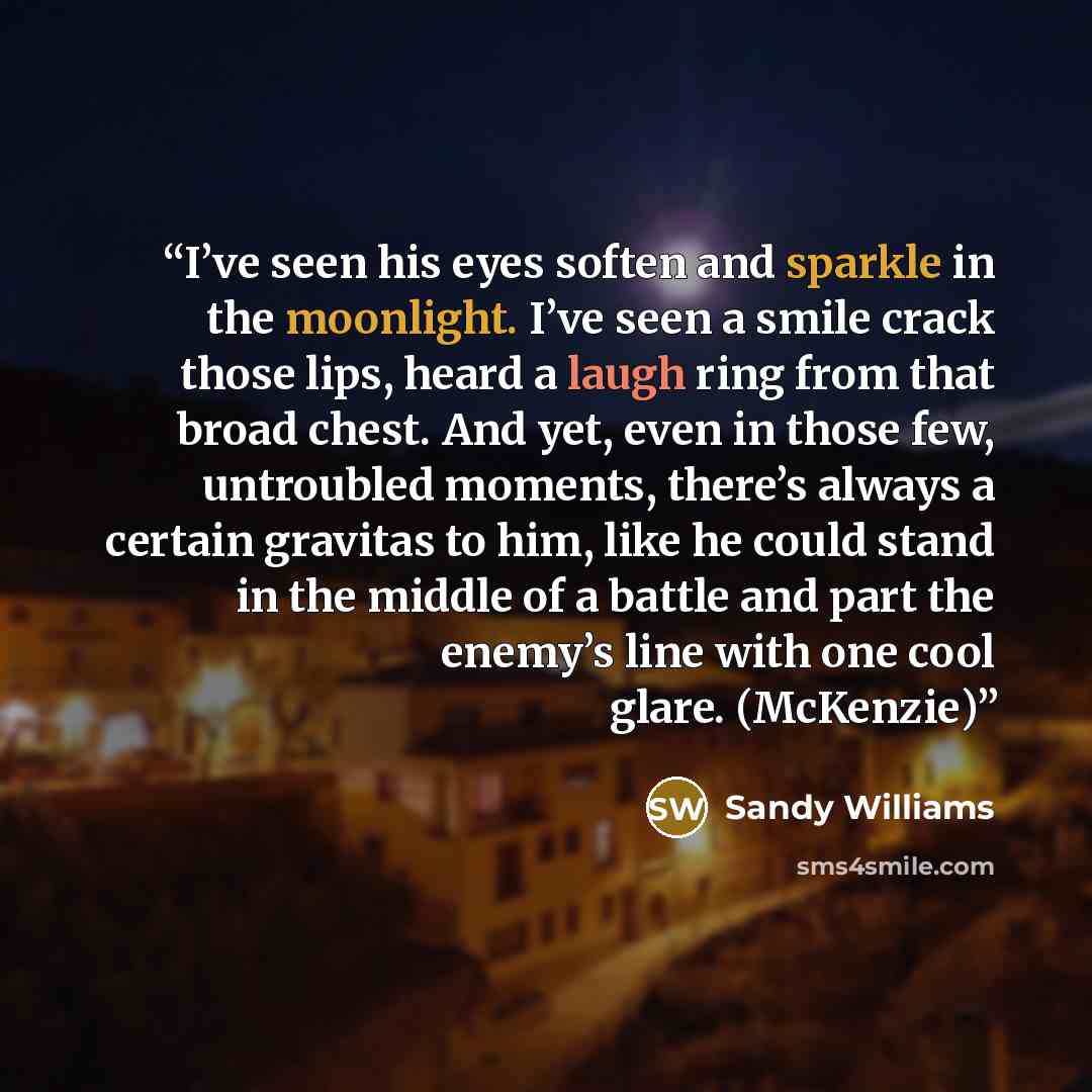 “I’ve seen his eyes soften and sparkle in the moonlight. I’ve seen a smile crack those lips, heard a laugh ring from that broad chest. And yet, even in those few, untroubled moments, there’s always a certain gravitas to him, like he could stand in the middle of a battle and part the enemy’s line…” quote by Sandy Williams