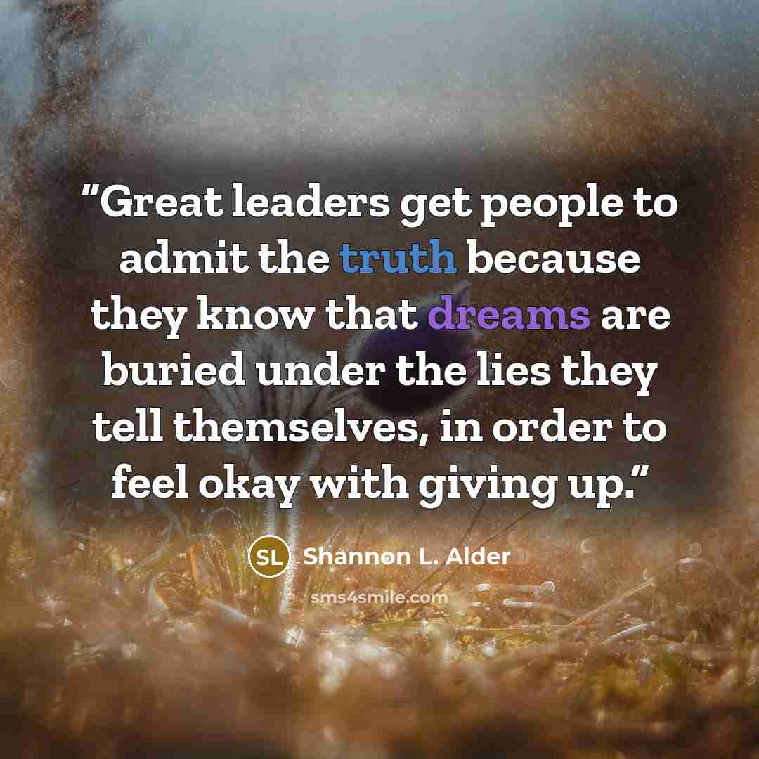 “Great leaders get people to admit the truth because they know that dreams are buried under the lies they tell themselves, in order to feel okay with giving up.” quote by Shannon L. Alder