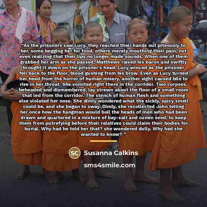 “As the prisoners saw Lucy, they reached their hands out piteously to her, some begging her for food, others merely mouthing their pain, not even realizing that their lips no longer made sounds. When one of them grabbed her arm as she passed, Matthews raised his baron and swiftly brought it down on…” quote by Susanna Calkins