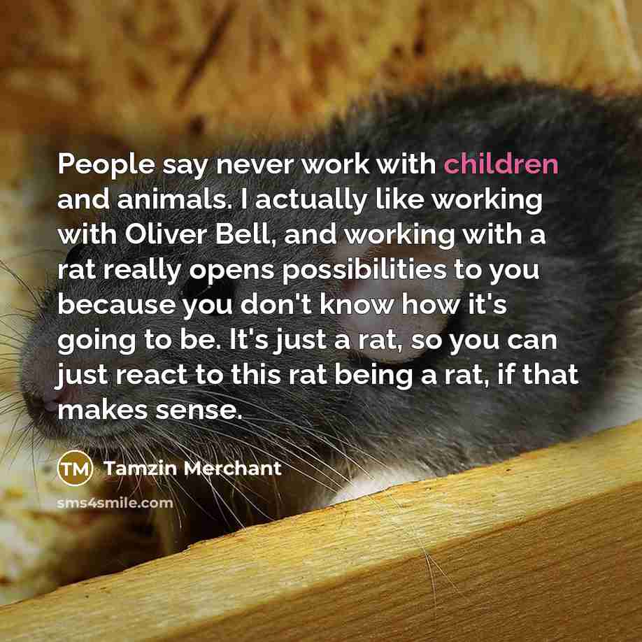 “People say never work with children and animals. I actually like working with Oliver Bell, and working with a rat really opens possibilities to you because you don't know how it's going to be. It's just a rat, so you can just react to this rat being a rat, if that makes sense.” quote by Tamzin Merchant