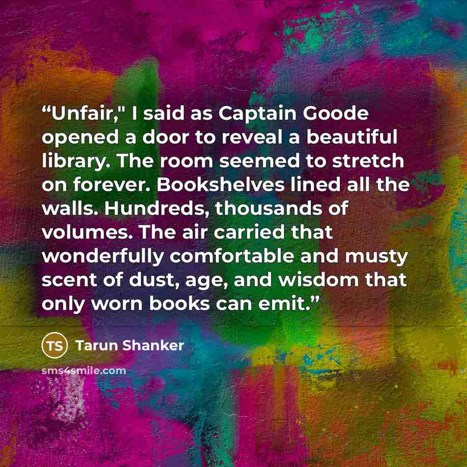 “Unfair," I said as Captain Goode opened a door to reveal a beautiful library. The room seemed to stretch on forever. Bookshelves lined all the walls. Hundreds, thousands of volumes. The air carried that wonderfully comfortable and musty scent of dust, age, and wisdom that only worn books can emit.” quote by Tarun Shanker