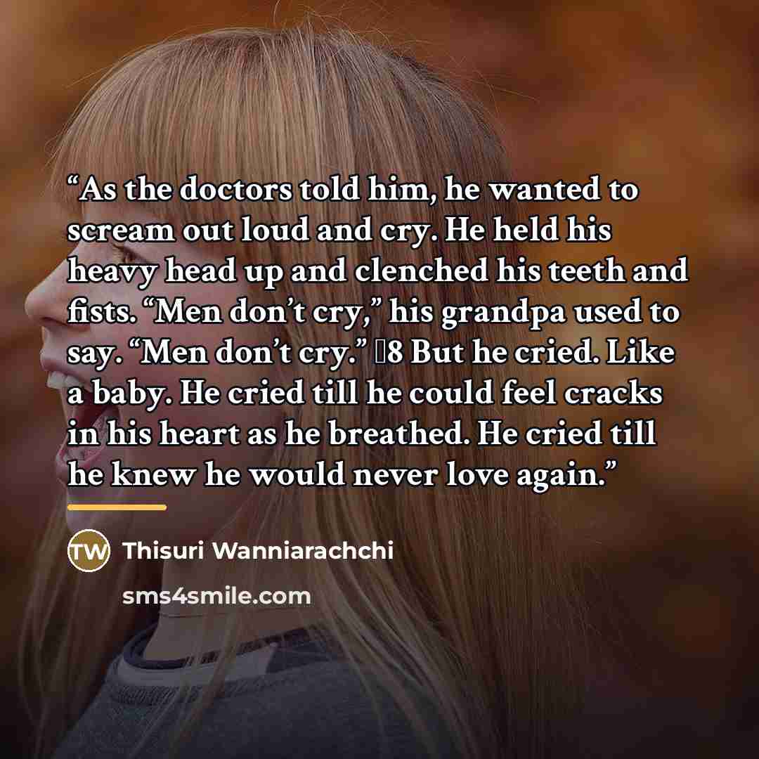 “As the doctors told him, he wanted to scream out loud and cry. He held his heavy head up and clenched his teeth and fists. “Men don’t cry,” his grandpa used to say. “Men don’t cry.” �8 But he cried. Like a baby. He cried till he could feel cracks in his heart as he breathed. He cried till he knew…” quote by Thisuri Wanniarachchi