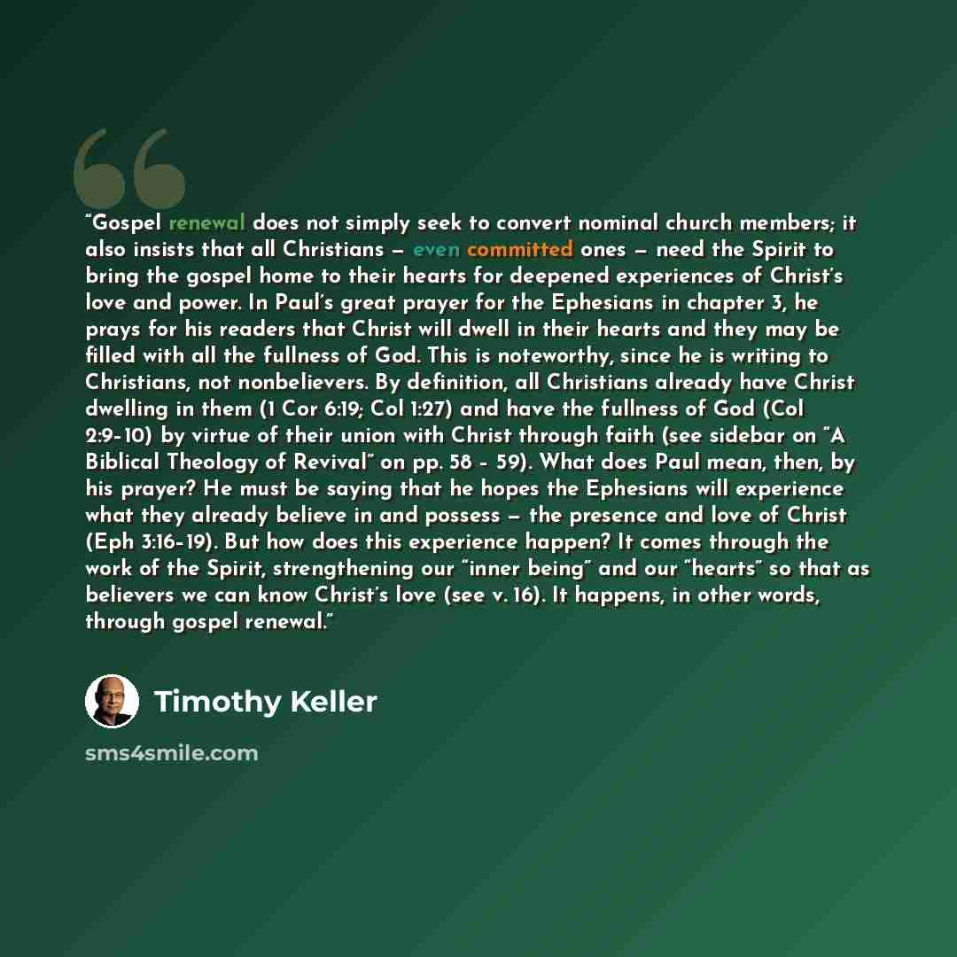 “Gospel renewal does not simply seek to convert nominal church members; it also insists that all Christians — even committed ones — need the Spirit to bring the gospel home to their hearts for deepened experiences of Christ’s love and power. In Paul’s great prayer for the Ephesians in chapter 3, he…” quote by Timothy Keller