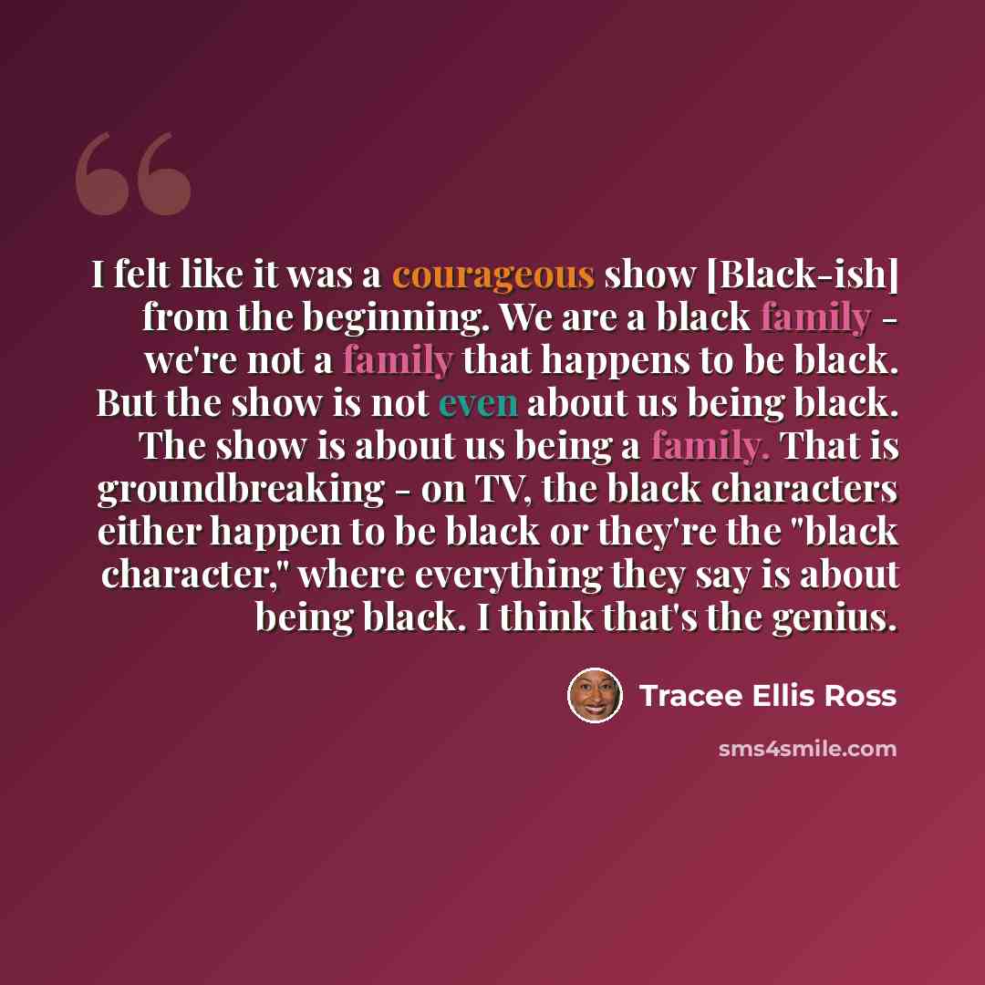 “I felt like it was a courageous show [Black-ish] from the beginning. We are a black family - we're not a family that happens to be black. But the show is not even about us being black. The show is about us being a family. That is groundbreaking - on TV, the black characters either happen to be…” quote by Tracee Ellis Ross