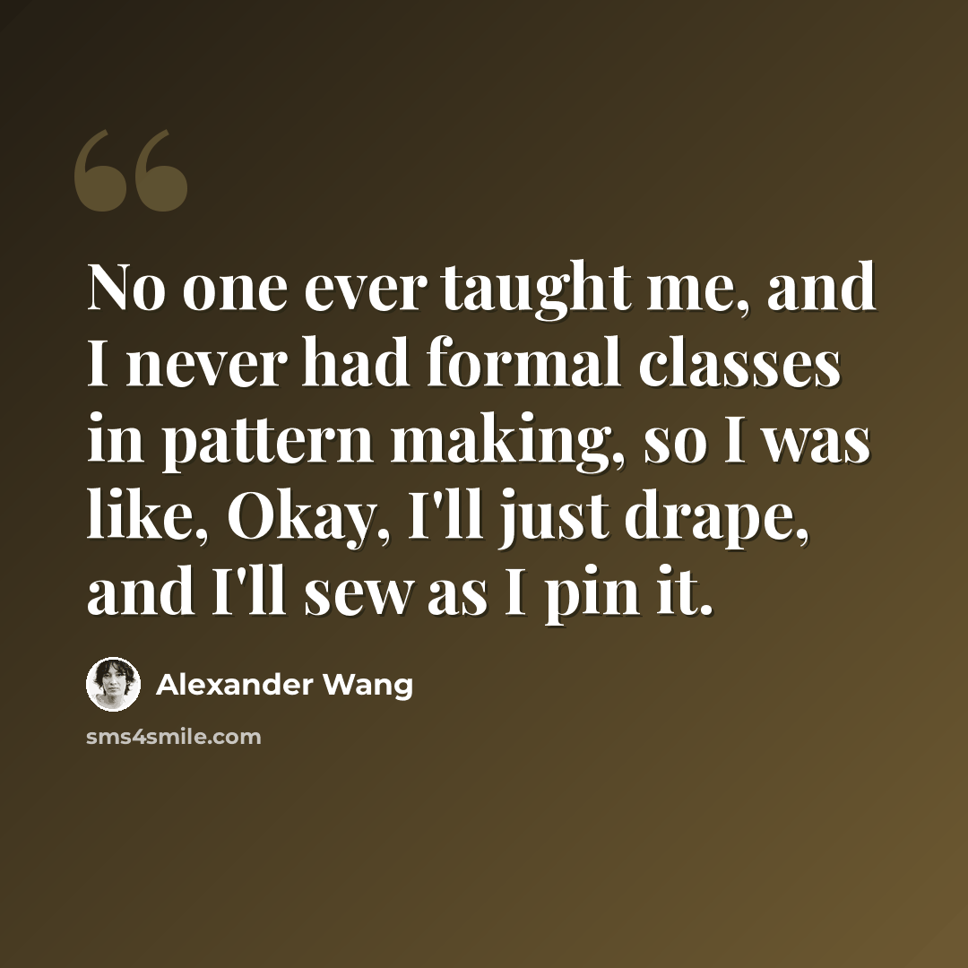 “No one ever taught me, and I never had formal classes in pattern making, so I was like, Okay, I'll just drape, and I'll sew as I pin it.” quote by Alexander Wang