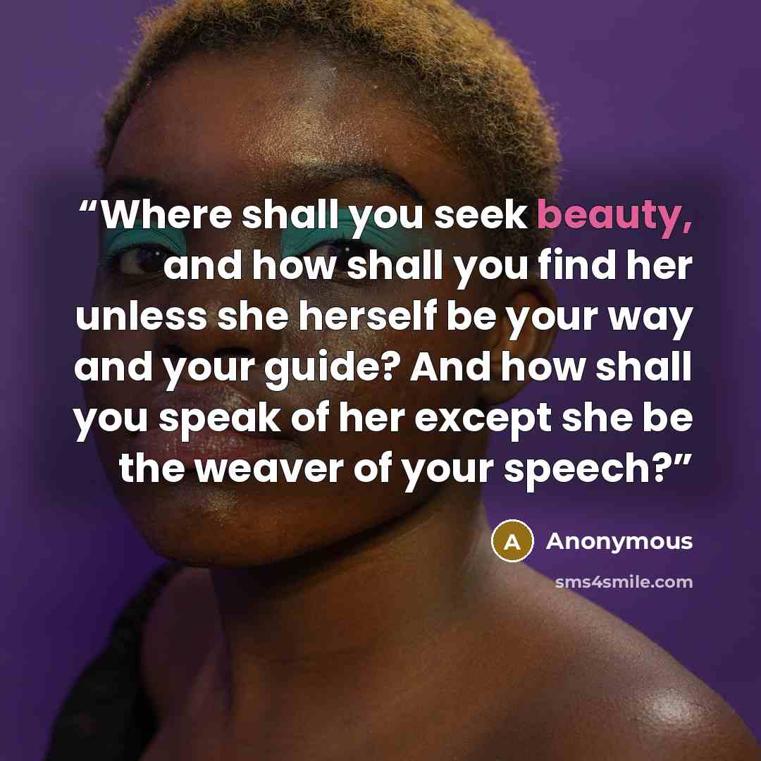 “Where shall you seek beauty, and how shall you find her unless she herself be your way and your guide? And how shall you speak of her except she be the weaver of your speech?” quote by Anonymous