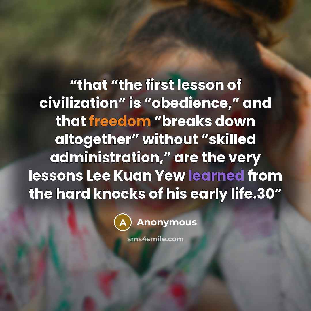 “that “the first lesson of civilization” is “obedience,” and that freedom “breaks down altogether” without “skilled administration,” are the very lessons Lee Kuan Yew learned from the hard knocks of his early life.30” quote by Anonymous