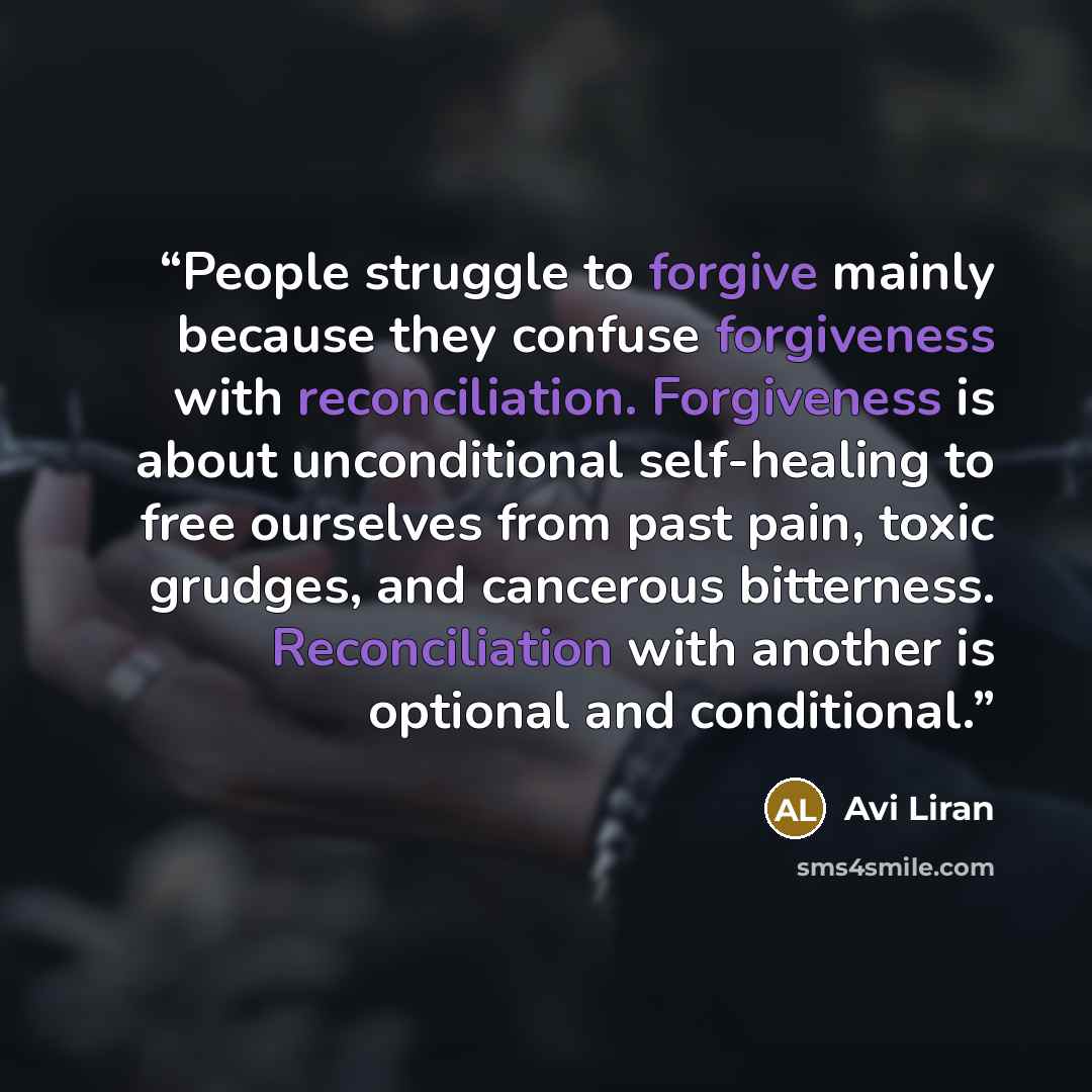 “People struggle to forgive mainly because they confuse forgiveness with reconciliation. Forgiveness is about unconditional self-healing to free ourselves from past pain, toxic grudges, and cancerous bitterness. Reconciliation with another is optional and conditional.” quote by Avi Liran