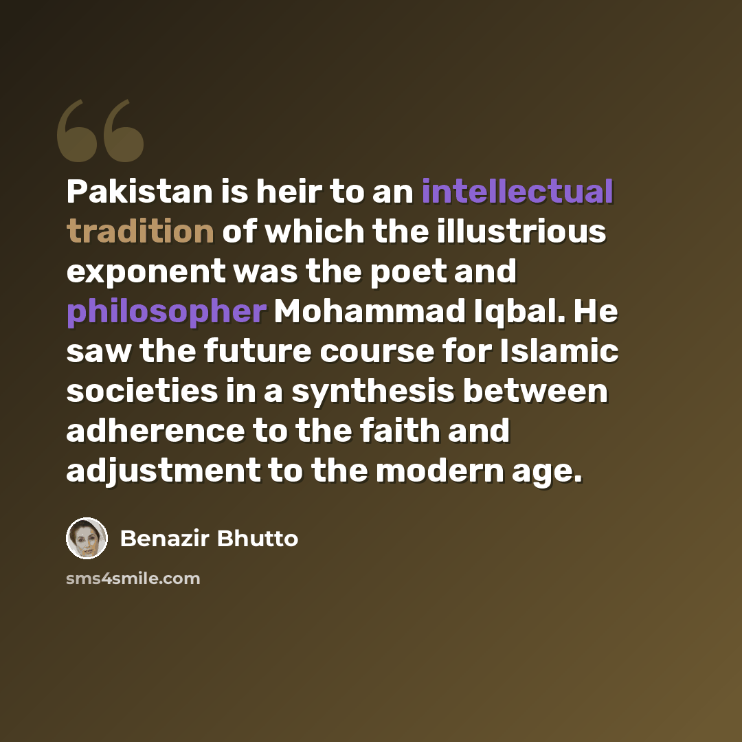 “Pakistan is heir to an intellectual tradition of which the illustrious exponent was the poet and philosopher Mohammad Iqbal. He saw the future course for Islamic societies in a synthesis between adherence to the faith and adjustment to the modern age.” quote by Benazir Bhutto