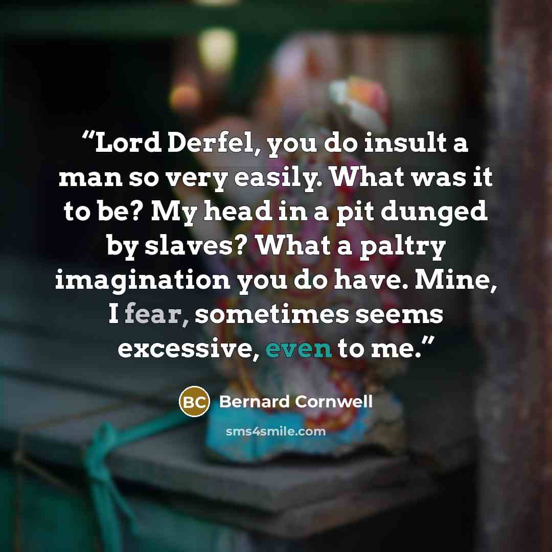 “Lord Derfel, you do insult a man so very easily. What was it to be? My head in a pit dunged by slaves? What a paltry imagination you do have. Mine, I fear, sometimes seems excessive, even to me.” quote by Bernard Cornwell