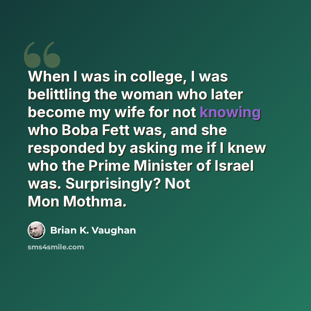 “When I was in college, I was belittling the woman who later become my wife for not knowing who Boba Fett was, and she responded by asking me if I knew who the Prime Minister of Israel was. Surprisingly? Not Mon Mothma.” quote by Brian K. Vaughan