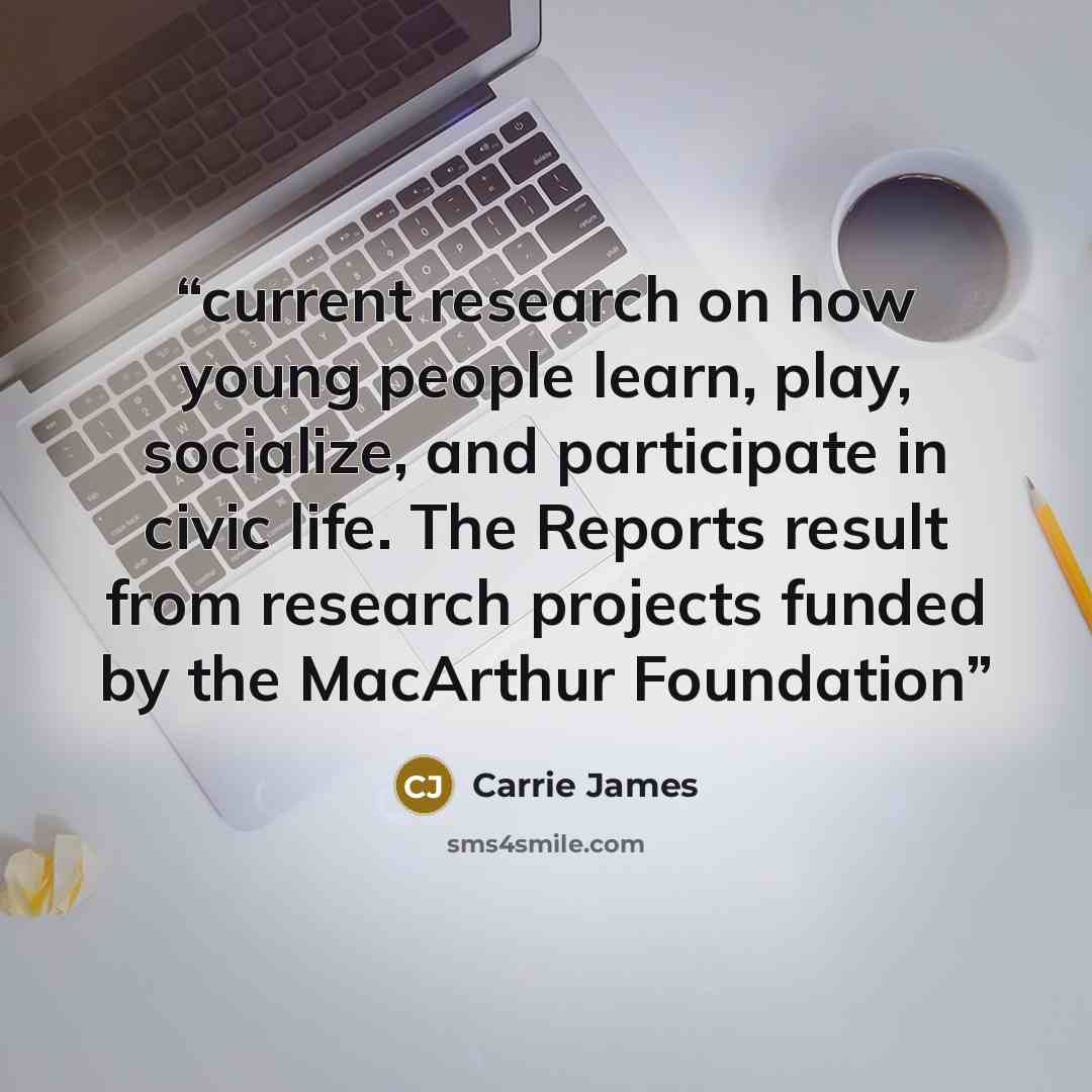 “current research on how young people learn, play, socialize, and participate in civic life. The Reports result from research projects funded by the MacArthur Foundation” quote by Carrie James