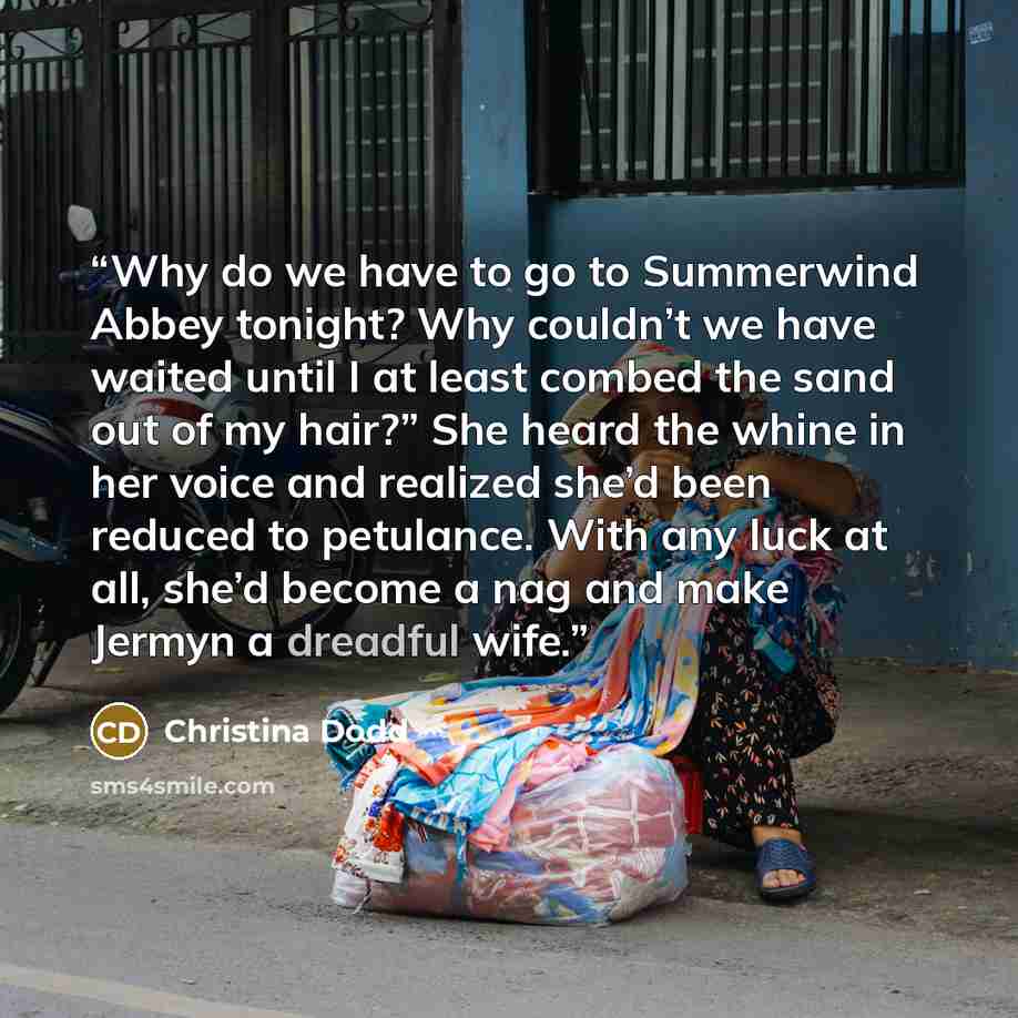 “Why do we have to go to Summerwind Abbey tonight? Why couldn’t we have waited until I at least combed the sand out of my hair?” She heard the whine in her voice and realized she’d been reduced to petulance. With any luck at all, she’d become a nag and make Jermyn a dreadful wife.” quote by Christina Dodd