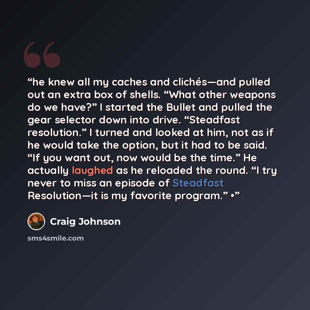 “he knew all my caches and clichés—and pulled out an extra box of shells. “What other weapons do we have?” I started the Bullet and pulled the gear selector down into drive. “Steadfast resolution.” I turned and looked at him, not as if he would take the option, but it had to be said. “If you want…” quote by Craig Johnson