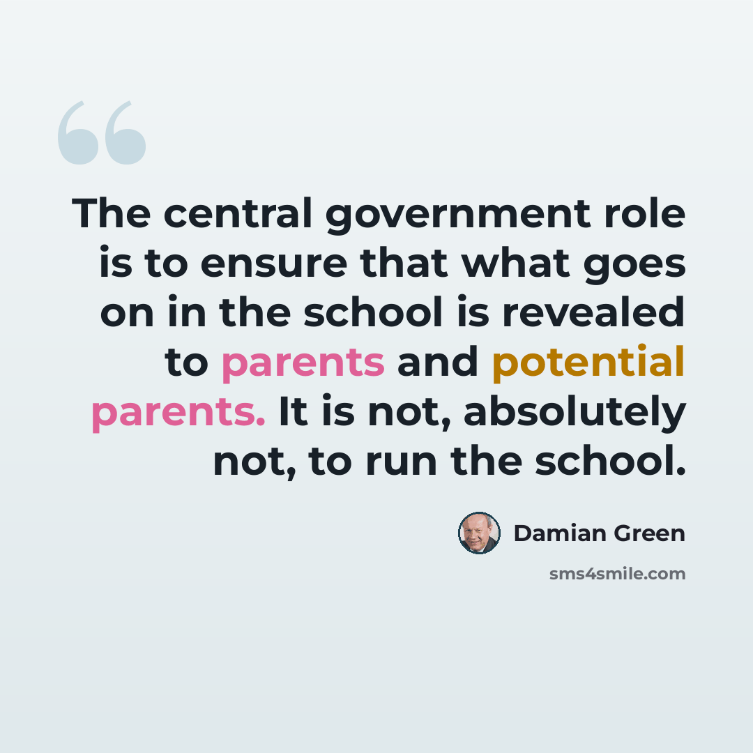 “The central government role is to ensure that what goes on in the school is revealed to parents and potential parents. It is not, absolutely not, to run the school.” quote by Damian Green