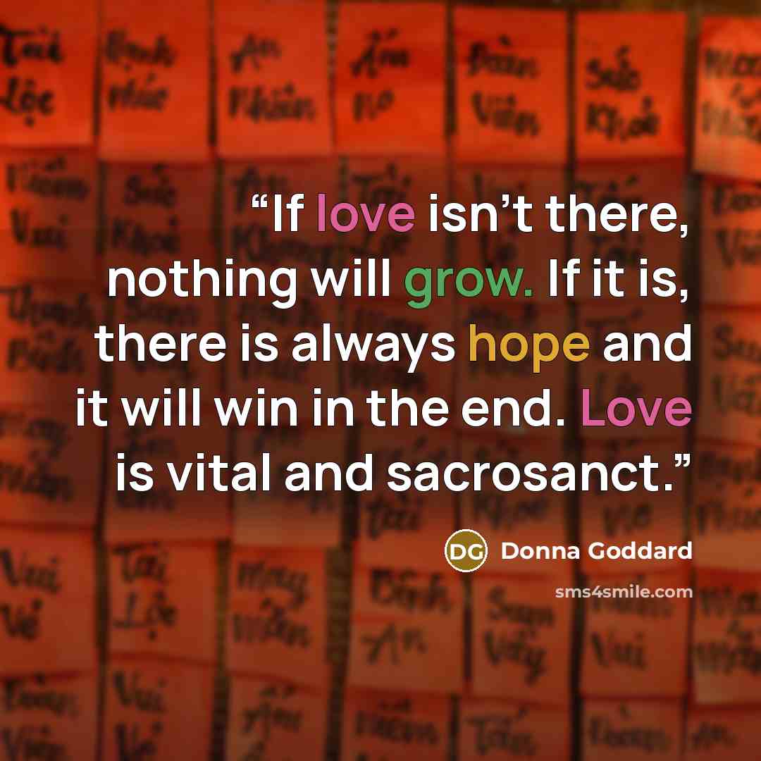 “If love isn't there, nothing will grow. If it is, there is always hope and it will win in the end. Love is vital and sacrosanct.” quote by Donna Goddard