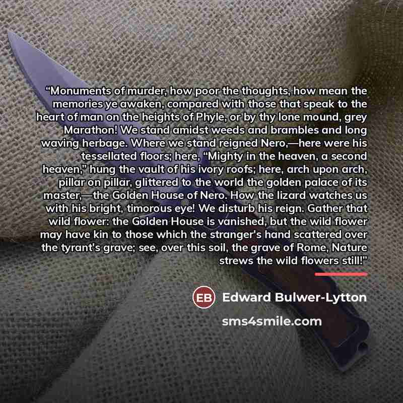 “Monuments of murder, how poor the thoughts, how mean the memories ye awaken, compared with those that speak to the heart of man on the heights of Phyle, or by thy lone mound, grey Marathon! We stand amidst weeds and brambles and long waving herbage. Where we stand reigned Nero,—here were his…” quote by Edward Bulwer-Lytton