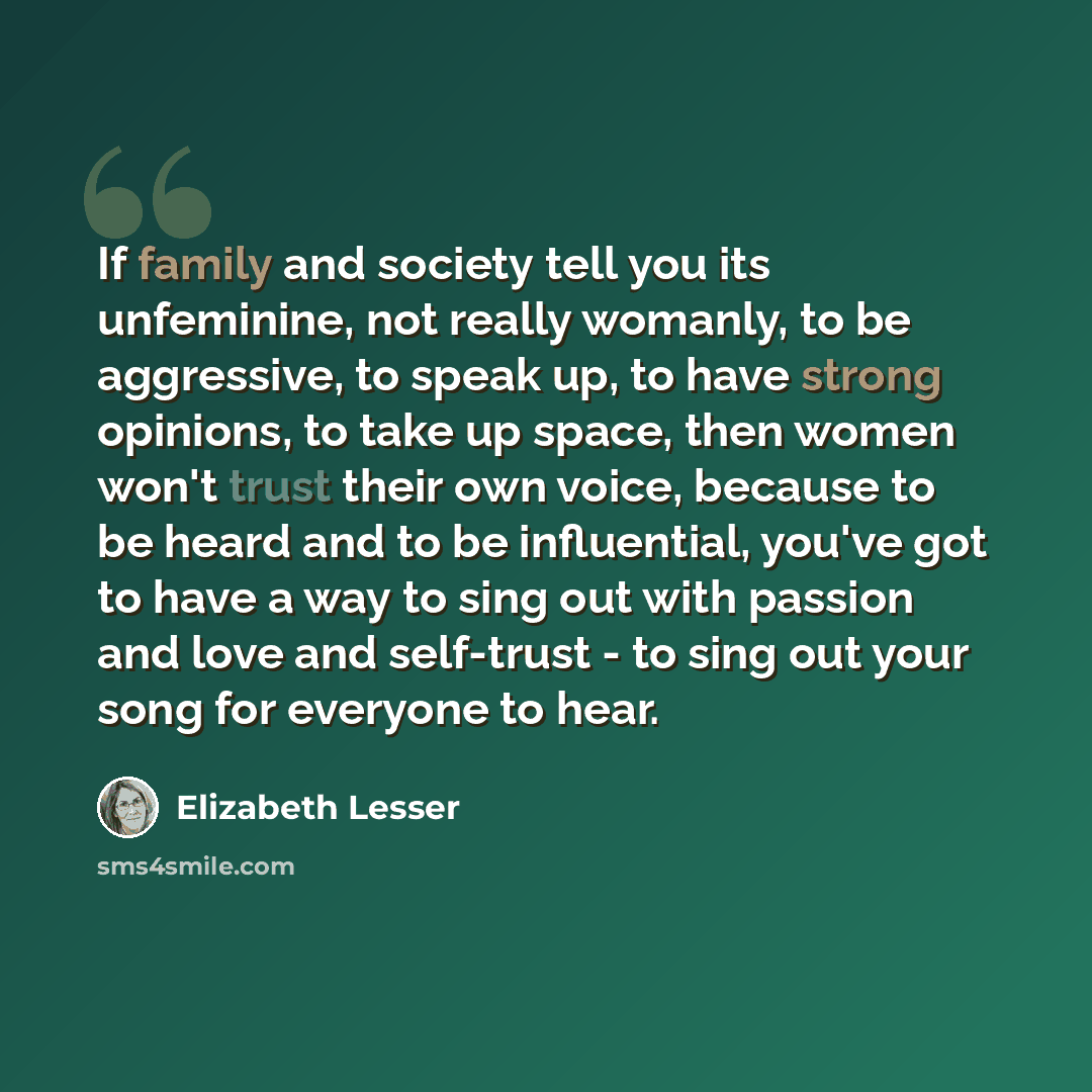 “If family and society tell you its unfeminine, not really womanly, to be aggressive, to speak up, to have strong opinions, to take up space, then women won't trust their own voice, because to be heard and to be influential, you've got to have a way to sing out with passion and love and self-trust…” quote by Elizabeth Lesser