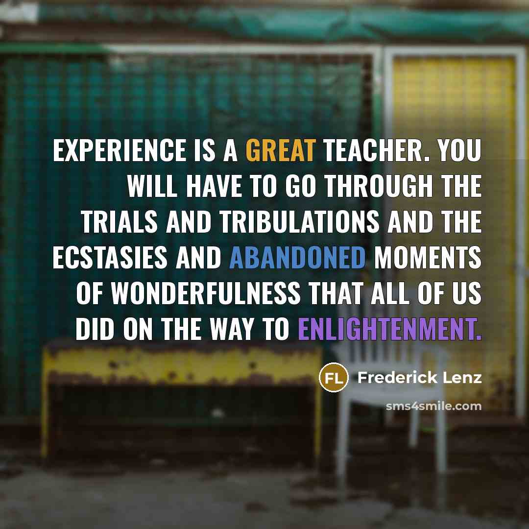 “Experience is a great teacher. You will have to go through the trials and tribulations and the ecstasies and abandoned moments of wonderfulness that all of us did on the way to enlightenment.” quote by Frederick Lenz