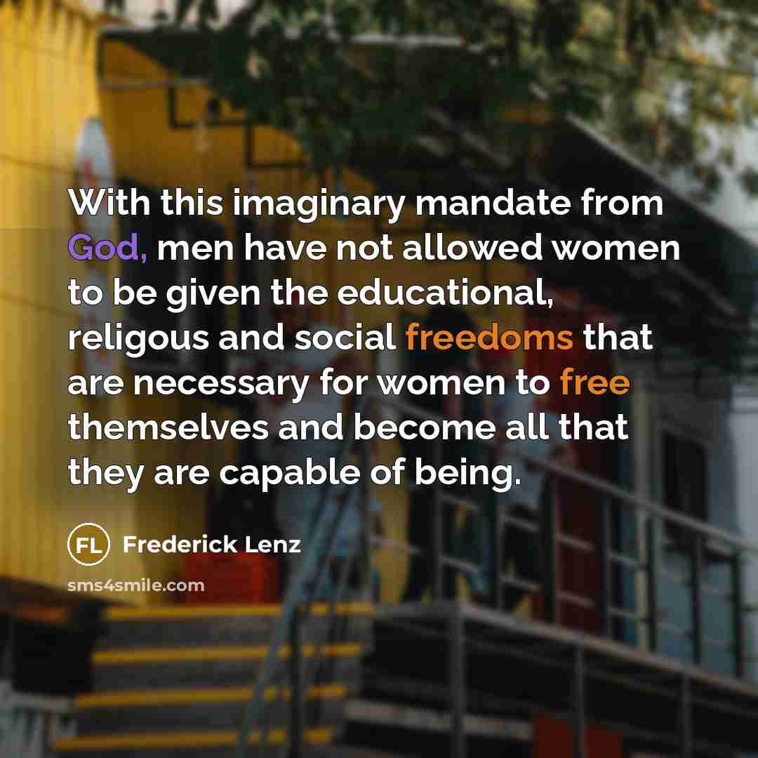 “With this imaginary mandate from God, men have not allowed women to be given the educational, religous and social freedoms that are necessary for women to free themselves and become all that they are capable of being.” quote by Frederick Lenz