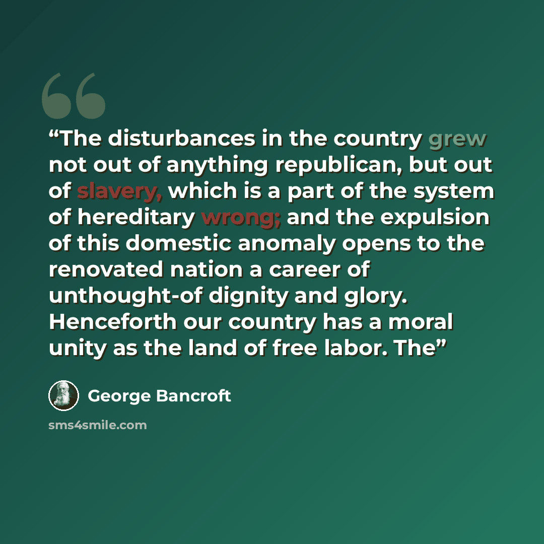 “The disturbances in the country grew not out of anything republican, but out of slavery, which is a part of the system of hereditary wrong; and the expulsion of this domestic anomaly opens to the renovated nation a career of unthought-of dignity and glory. Henceforth our country has a moral unity…” quote by George Bancroft