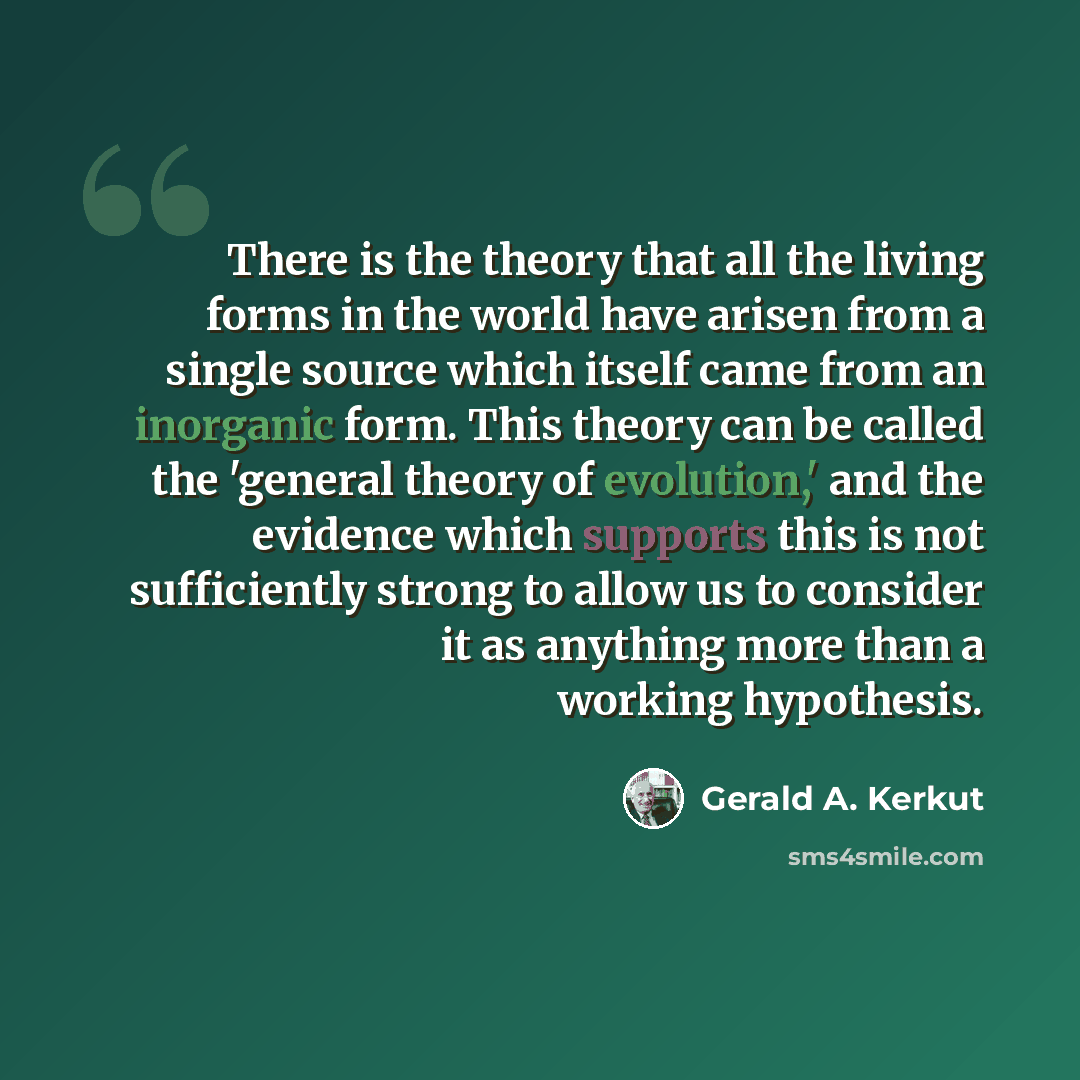 “There is the theory that all the living forms in the world have arisen from a single source which itself came from an inorganic form. This theory can be called the 'general theory of evolution,' and the evidence which supports this is not sufficiently strong to allow us to consider it as anything…” quote by Gerald A. Kerkut