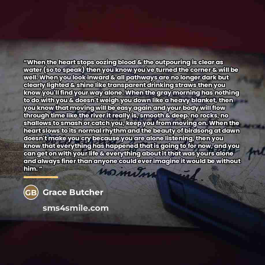 “When the heart stops oozing blood & the outpouring is clear as water (so to speak) then you know you've turned the corner & will be well. When you look inward & all pathways are no longer dark but clearly lighted & shine like transparent drinking straws then you know you'll find your way alone…” quote by Grace Butcher