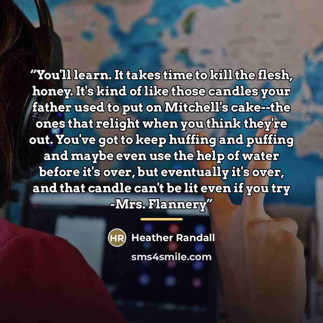 “You'll learn. It takes time to kill the flesh, honey. It's kind of like those candles your father used to put on Mitchell's cake--the ones that relight when you think they're out. You've got to keep huffing and puffing and maybe even use the help of water before it's over, but eventually it's…” quote by Heather Randall