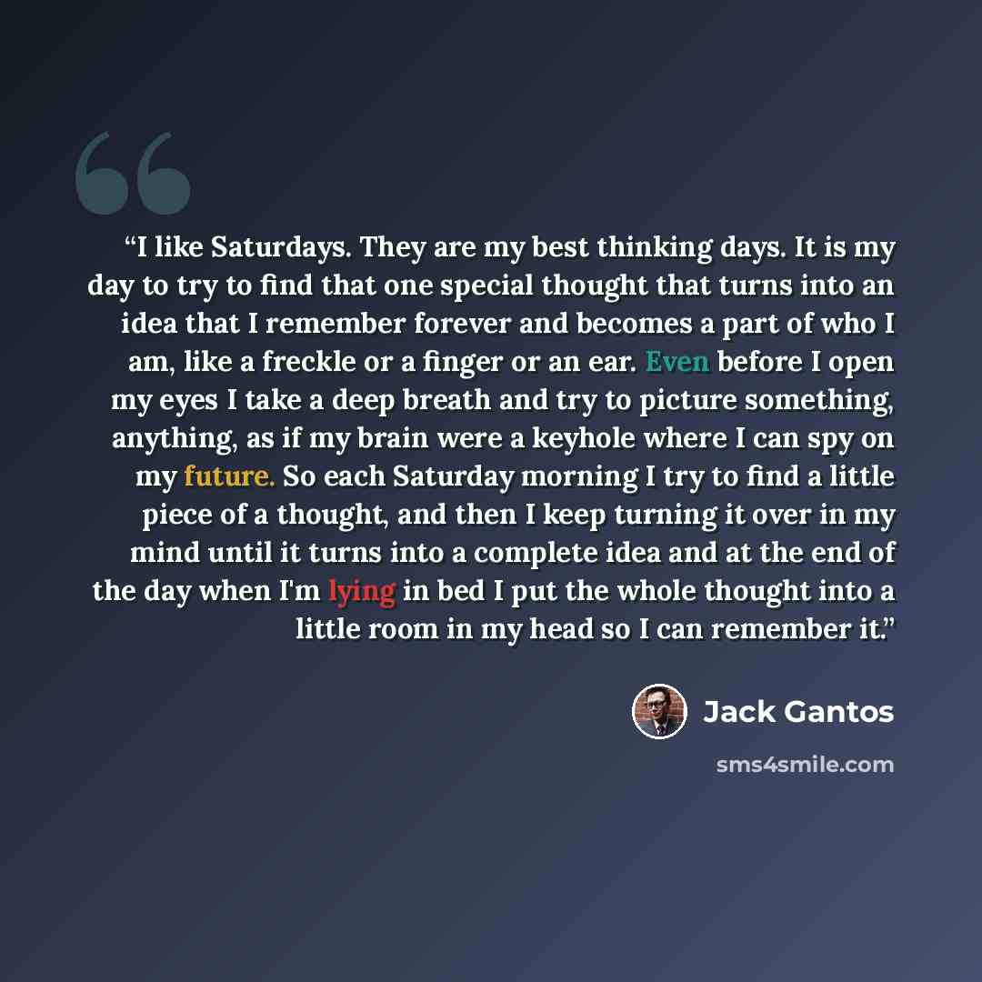 “I like Saturdays. They are my best thinking days. It is my day to try to find that one special thought that turns into an idea that I remember forever and becomes a part of who I am, like a freckle or a finger or an ear. Even before I open my eyes I take a deep breath and try to picture something…” quote by Jack Gantos